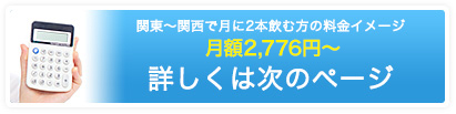 関東〜関西で月に2本飲む方の料金イメージ 月額2,304円〜 詳しくは次のページ