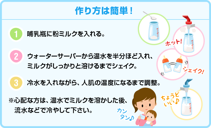 作り方は簡単! 1,哺乳瓶に粉ミルクを入れる。 2,ウォーターサーバーから温水を半分ほど入れ、ミルクがしっかりと溶けるまでシェイク。 3,冷水を入れながら、人肌の温度になるまで調整。※心配な方は、温水でミルクを溶かした後、流水などで冷やして下さい。
